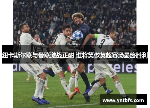 纽卡斯尔联与曼联激战正酣 谁将笑傲英超赛场最终胜利